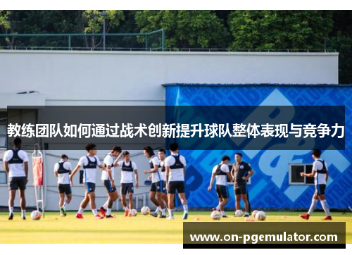 教练团队如何通过战术创新提升球队整体表现与竞争力