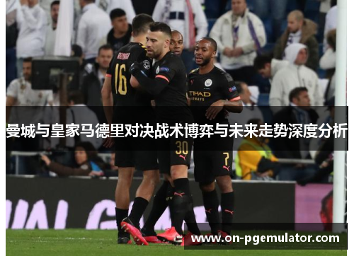 曼城与皇家马德里对决战术博弈与未来走势深度分析