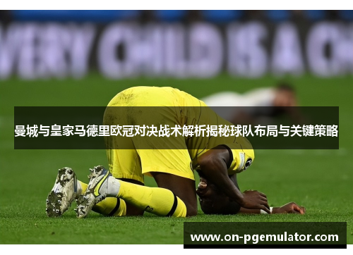 曼城与皇家马德里欧冠对决战术解析揭秘球队布局与关键策略