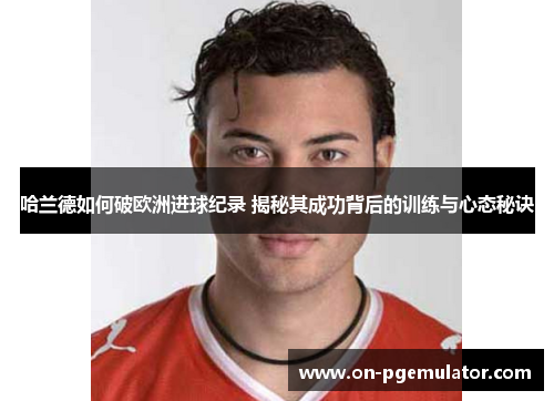 哈兰德如何破欧洲进球纪录 揭秘其成功背后的训练与心态秘诀