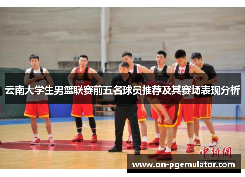 云南大学生男篮联赛前五名球员推荐及其赛场表现分析
