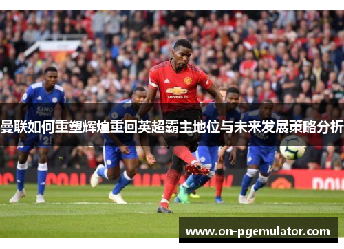 曼联如何重塑辉煌重回英超霸主地位与未来发展策略分析