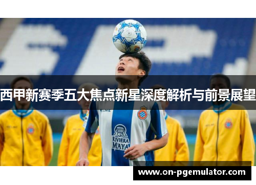 西甲新赛季五大焦点新星深度解析与前景展望