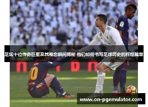 足坛十位传奇巨星及其难忘瞬间揭秘 他们如何书写足球历史的辉煌篇章