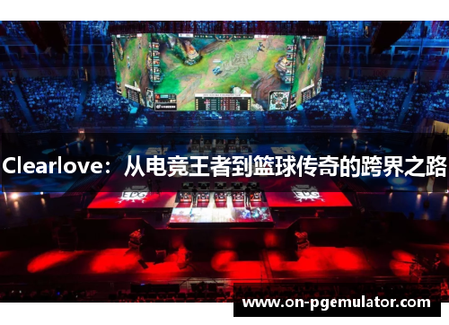 Clearlove：从电竞王者到篮球传奇的跨界之路