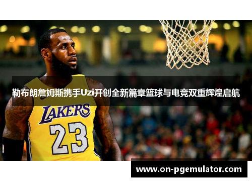 勒布朗詹姆斯携手Uzi开创全新篇章篮球与电竞双重辉煌启航