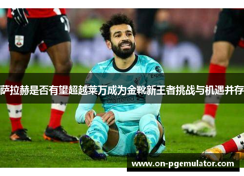 萨拉赫是否有望超越莱万成为金靴新王者挑战与机遇并存