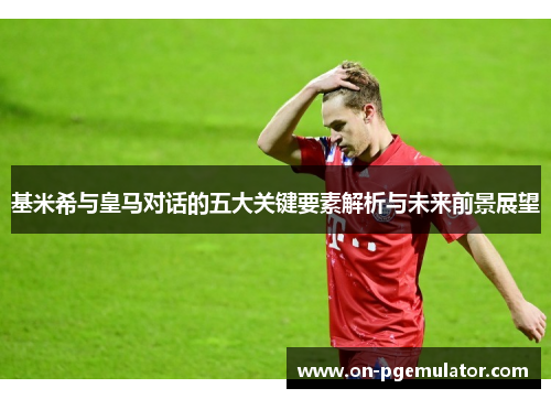 基米希与皇马对话的五大关键要素解析与未来前景展望