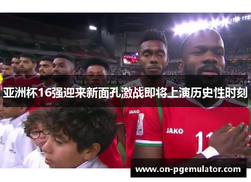亚洲杯16强迎来新面孔激战即将上演历史性时刻