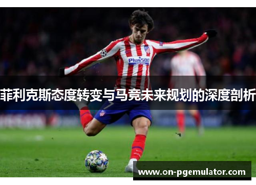 菲利克斯态度转变与马竞未来规划的深度剖析