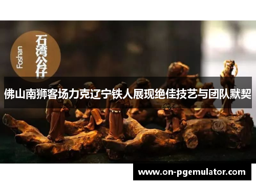 佛山南狮客场力克辽宁铁人展现绝佳技艺与团队默契