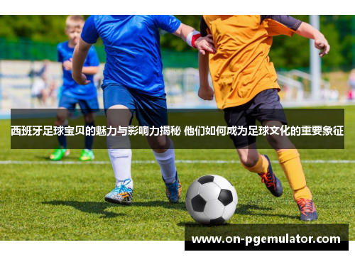 西班牙足球宝贝的魅力与影响力揭秘 他们如何成为足球文化的重要象征