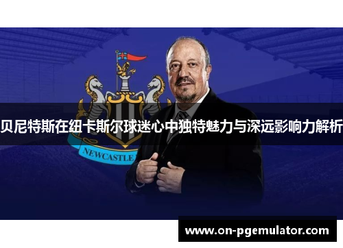 贝尼特斯在纽卡斯尔球迷心中独特魅力与深远影响力解析