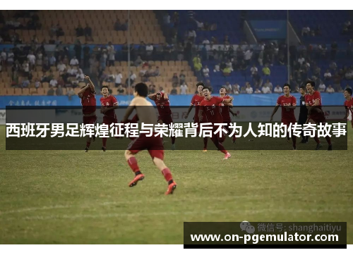 西班牙男足辉煌征程与荣耀背后不为人知的传奇故事
