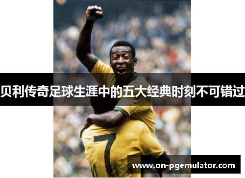 贝利传奇足球生涯中的五大经典时刻不可错过