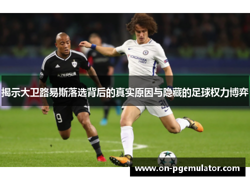 揭示大卫路易斯落选背后的真实原因与隐藏的足球权力博弈