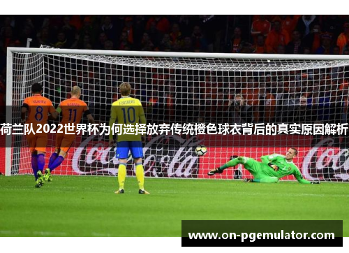 荷兰队2022世界杯为何选择放弃传统橙色球衣背后的真实原因解析